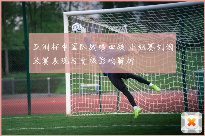 亚洲杯中国队战绩回顾 小组赛到淘汰赛表现与晋级影响解析