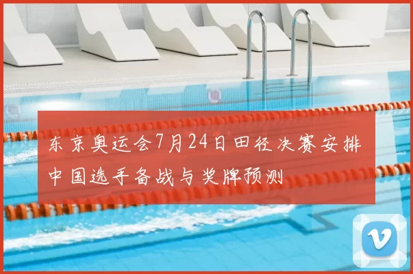 东京奥运会7月24日田径决赛安排 中国选手备战与奖牌预测