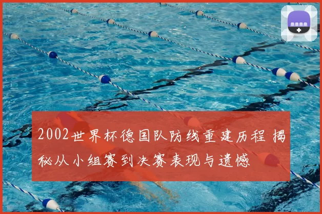 2002世界杯德国队防线重建历程 揭秘从小组赛到决赛表现与遗憾