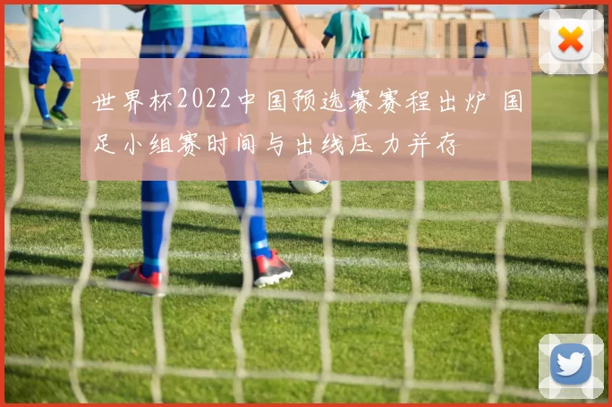 世界杯2022中国预选赛赛程出炉 国足小组赛时间与出线压力并存
