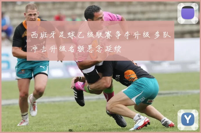 西班牙足球乙级联赛争夺升级 多队冲击升级名额悬念延续