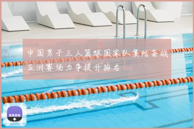 中国男子三人篮球国家队集结备战亚洲赛场力争提升排名