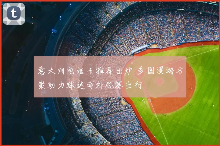 意大利电话卡推荐出炉 多国漫游方案助力球迷海外观赛出行