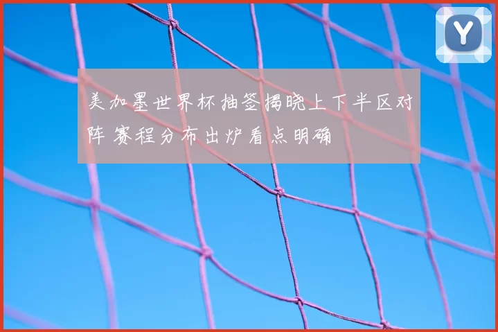 美加墨世界杯抽签揭晓上下半区对阵 赛程分布出炉看点明确