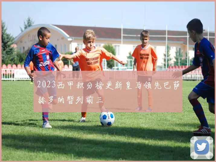 2023西甲积分榜更新皇马领先巴萨赫罗纳暂列前三