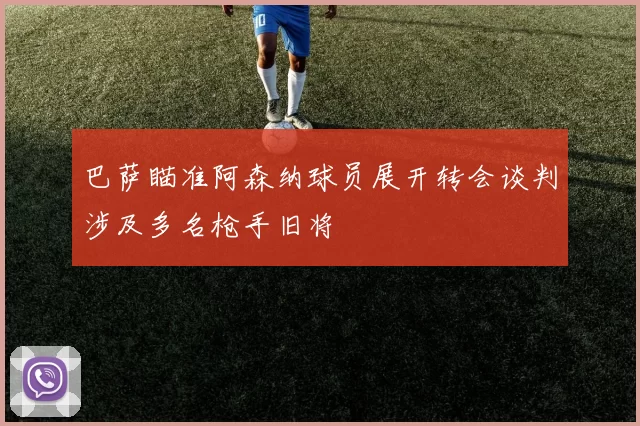 巴萨瞄准阿森纳球员展开转会谈判涉及多名枪手旧将