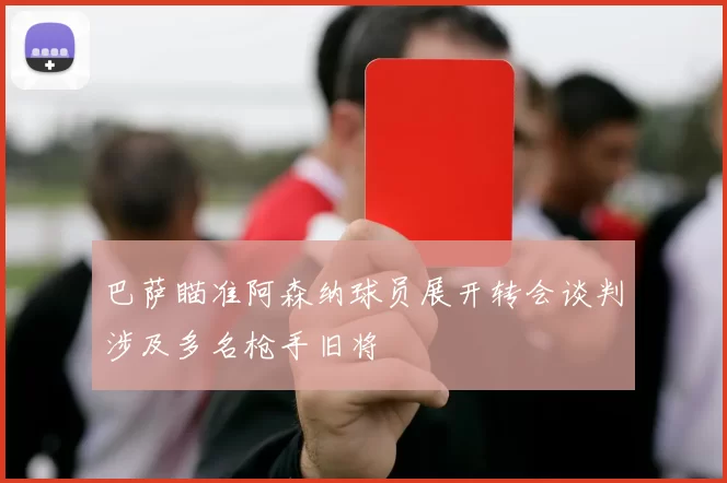 巴萨瞄准阿森纳球员展开转会谈判涉及多名枪手旧将