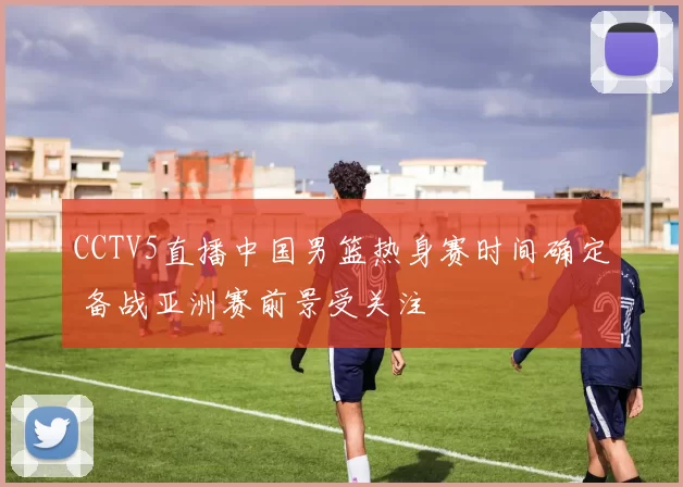CCTV5直播中国男篮热身赛时间确定 备战亚洲赛前景受关注