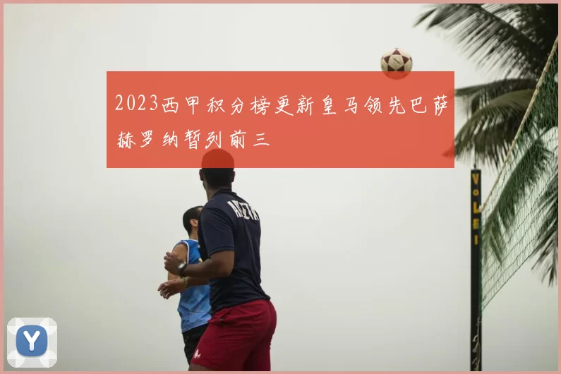 2023西甲积分榜更新皇马领先巴萨赫罗纳暂列前三