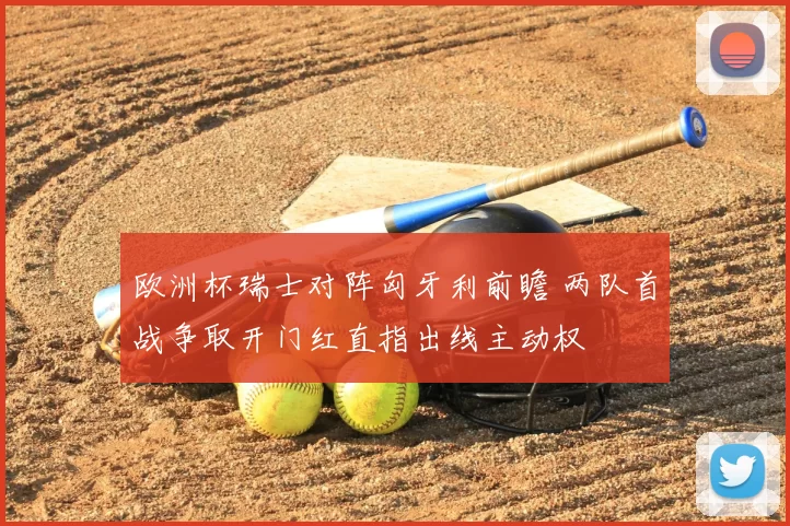 欧洲杯瑞士对阵匈牙利前瞻 两队首战争取开门红直指出线主动权