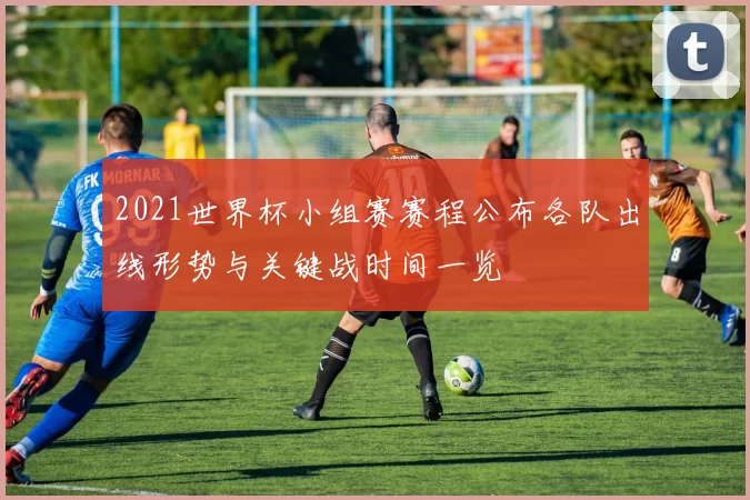 2021世界杯小组赛赛程公布各队出线形势与关键战时间一览