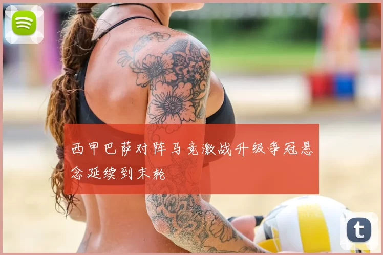 西甲巴萨对阵马竞激战升级争冠悬念延续到末轮