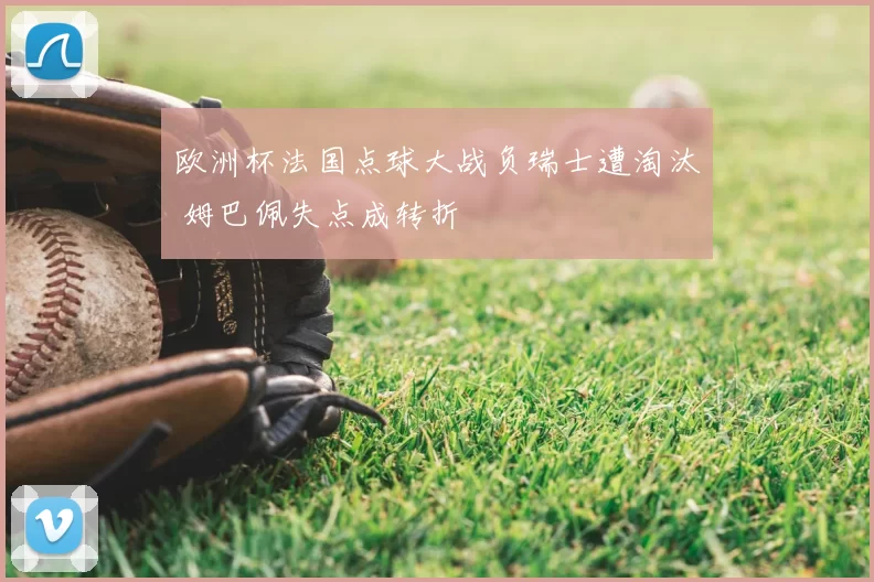 欧洲杯法国点球大战负瑞士遭淘汰 姆巴佩失点成转折