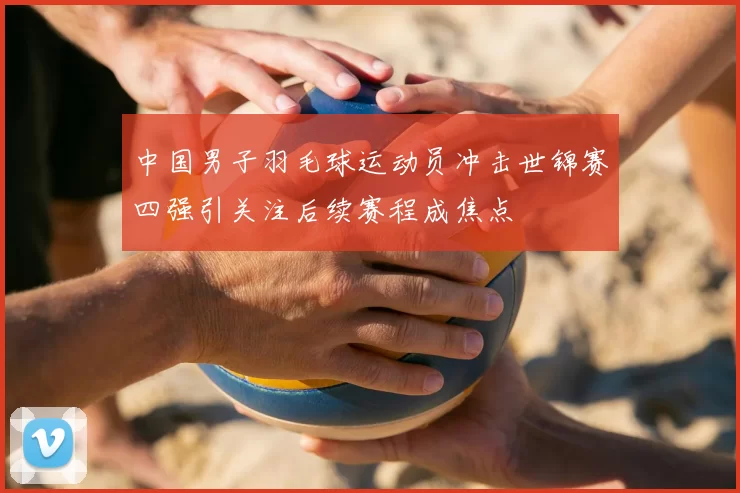 中国男子羽毛球运动员冲击世锦赛四强引关注后续赛程成焦点