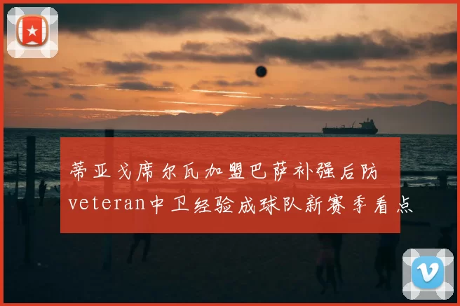 蒂亚戈席尔瓦加盟巴萨补强后防 veteran中卫经验成球队新赛季看点
