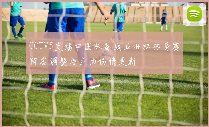 CCTV5直播中国队备战亚洲杯热身赛阵容调整与主力伤情更新