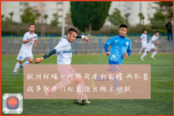 欧洲杯瑞士对阵匈牙利前瞻 两队首战争取开门红直指出线主动权