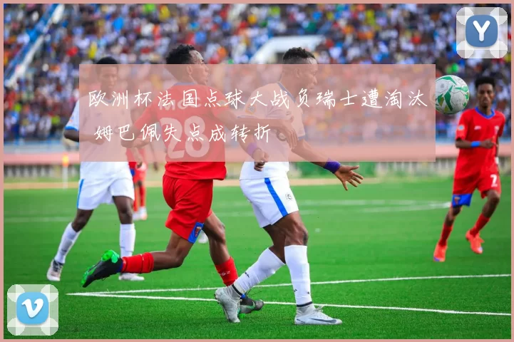 欧洲杯法国点球大战负瑞士遭淘汰 姆巴佩失点成转折