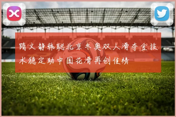 隋文静韩聪北京冬奥双人滑夺金技术稳定助中国花滑再创佳绩
