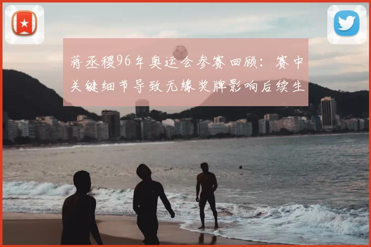 蒋丞稷96年奥运会参赛回顾:赛中关键细节导致无缘奖牌影响后续生涯