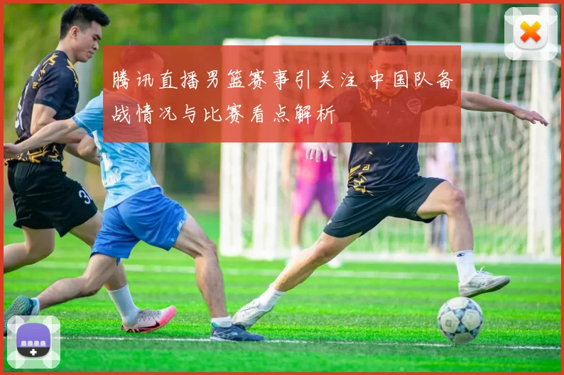 腾讯直播男篮赛事引关注 中国队备战情况与比赛看点解析