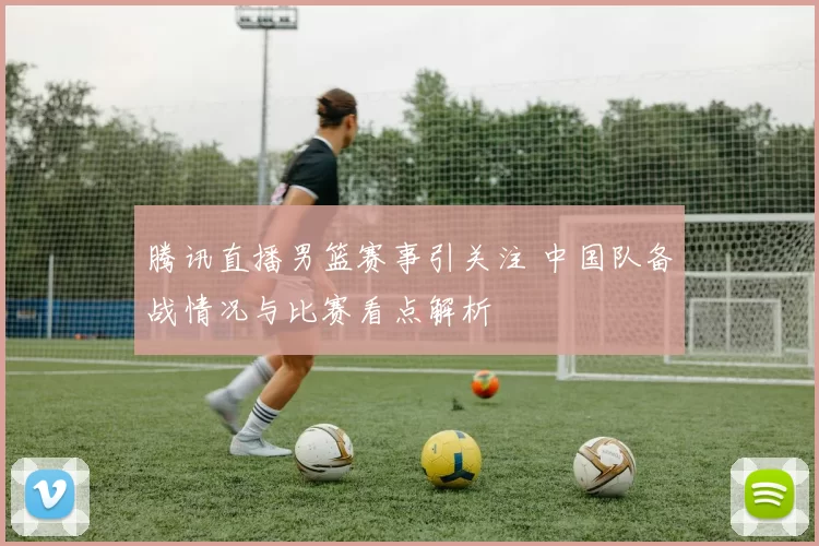 腾讯直播男篮赛事引关注 中国队备战情况与比赛看点解析