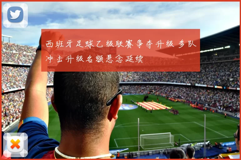 西班牙足球乙级联赛争夺升级 多队冲击升级名额悬念延续