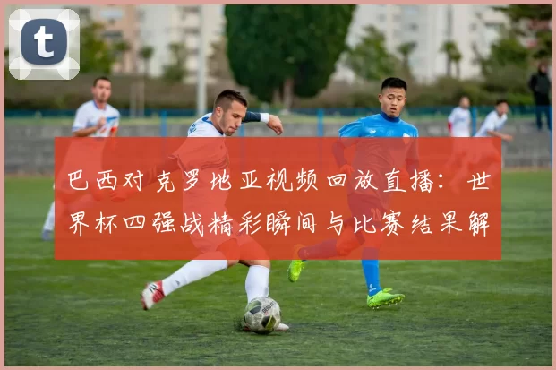 巴西对克罗地亚视频回放直播：世界杯四强战精彩瞬间与比赛结果解析