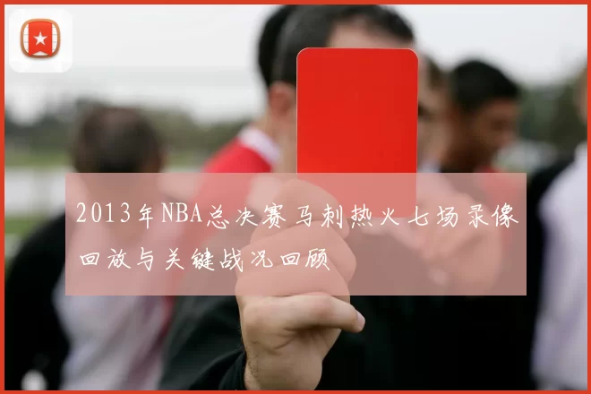 2013年NBA总决赛马刺热火七场录像回放与关键战况回顾