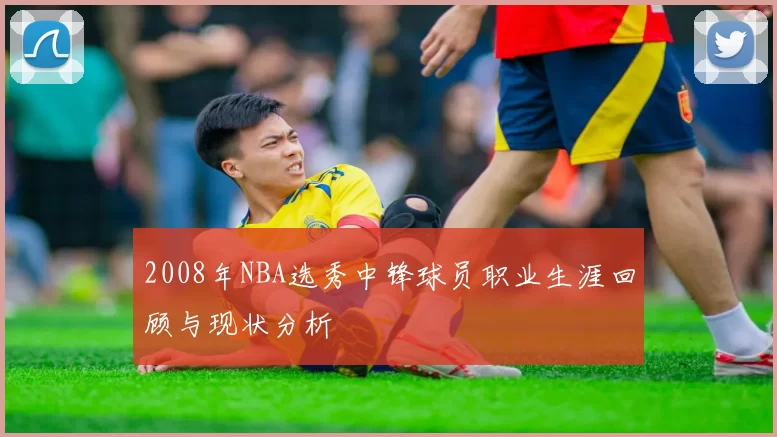 2008年NBA选秀中锋球员职业生涯回顾与现状分析