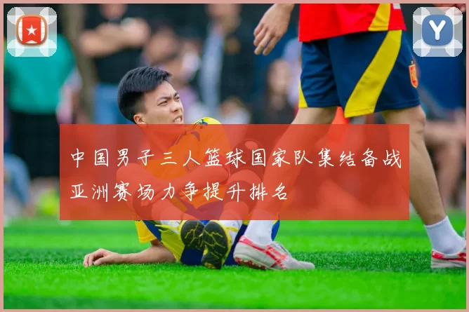 中国男子三人篮球国家队集结备战亚洲赛场力争提升排名