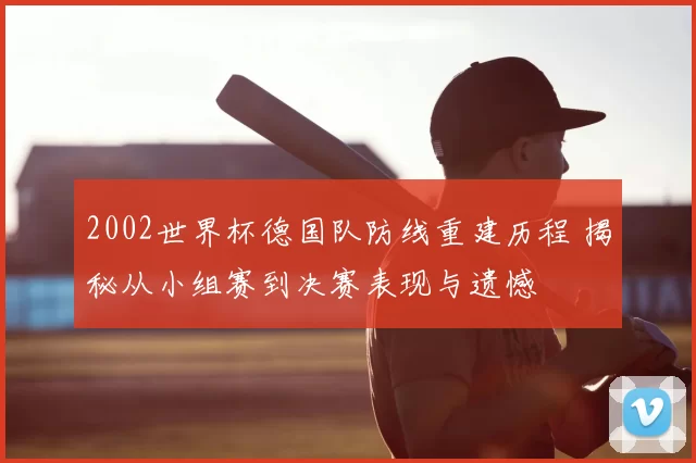2002世界杯德国队防线重建历程 揭秘从小组赛到决赛表现与遗憾
