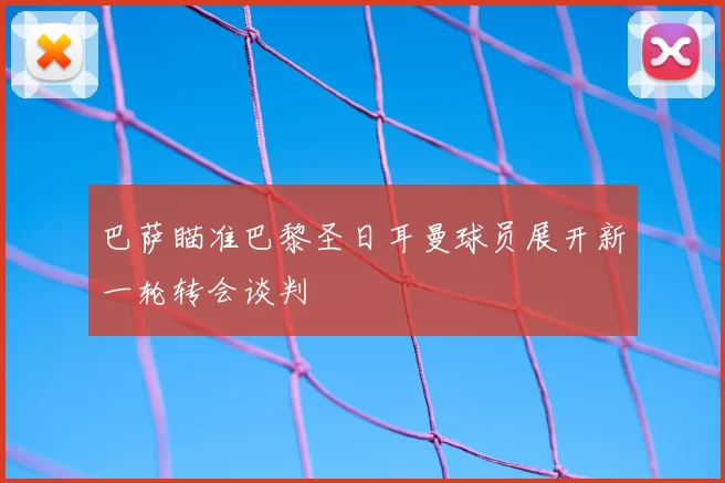 巴萨瞄准巴黎圣日耳曼球员展开新一轮转会谈判