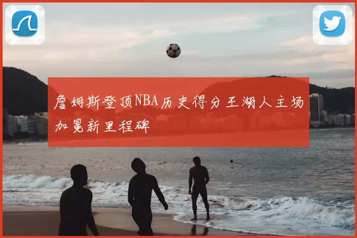 詹姆斯登顶NBA历史得分王湖人主场加冕新里程碑