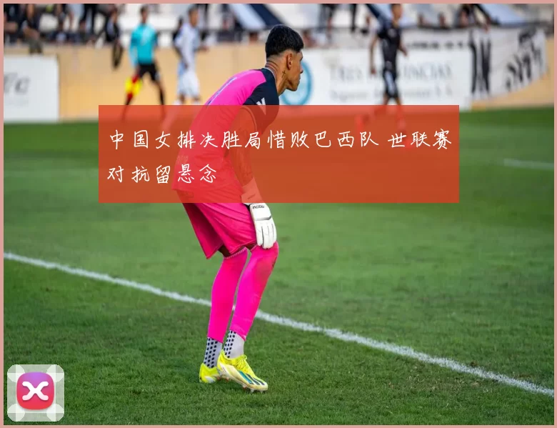 中国女排决胜局惜败巴西队 世联赛对抗留悬念