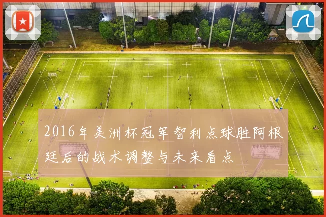 2016年美洲杯冠军智利点球胜阿根廷后的战术调整与未来看点