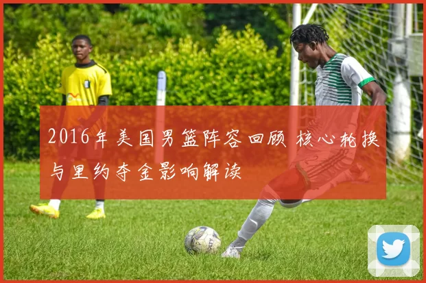 2016年美国男篮阵容回顾 核心轮换与里约夺金影响解读