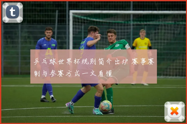 乒乓球世界杯规则简介出炉 赛事赛制与参赛方式一文看懂
