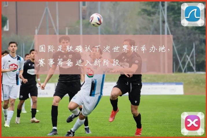 国际足联确认下次世界杯举办地,赛事筹备进入新阶段