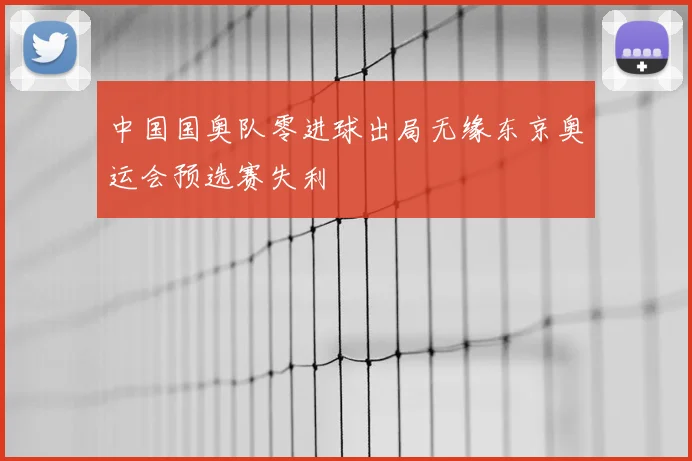 中国国奥队零进球出局无缘东京奥运会预选赛失利