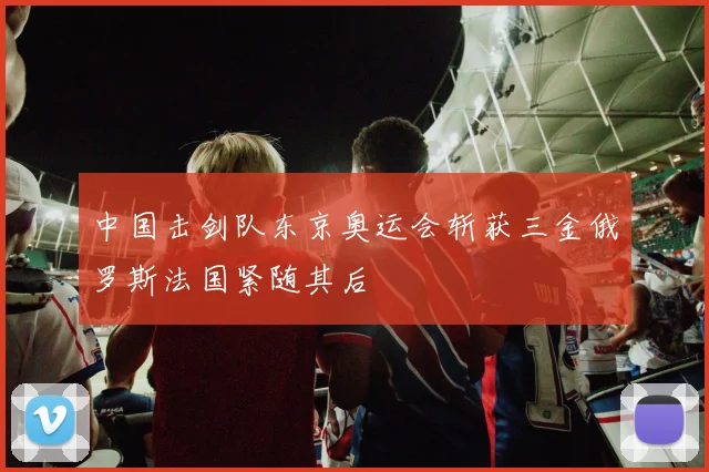 中国击剑队东京奥运会斩获三金俄罗斯法国紧随其后